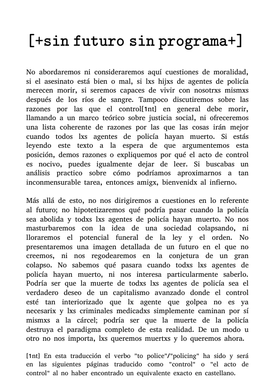 [+sin futuro sin programa+]  No abordaremos ni consideraremos aqui cuestiones de moralidad, si el asesinato estd bien o mal, si lxs hijxs de agentes de policia merecen morir, si seremos capaces de vivir con nosotrxs mismxs después de los rios de sangre. Tampoco discutiremos sobre las razones por las que el controlltnt] en general debe morir, llamando a un marco tedrico sobre justicia social, ni ofreceremos una lista coherente de razones por las que las cosas irdn mejor cuando todos Ixs agentes de policia hayan muerto. Si estds leyendo este ftexto a la espera de que argumentemos esta posicién, demos razones o expliquemos por qué el acto de control es nocivo, puedes igualmente dejar de leer. Si buscabas un anlisis practico sobre cémo podriamos aproximarnos a tan inconmensurable tarea, entonces amigx, bienvenidx al infiemo.  Mis alld de esto, no nos dirigiremos a cuestiones en lo referente al futuro; no hipotetizaremos qué podria pasar cuando la policia sea abolida y todxs lxs agentes de policia hayan muerto. No nos masturbaremos con la idea de una sociedad colapsando, ni lloraremos el potencial funeral de la ley y el orden. No presentaremos una imagen detallada de un futuro en el que no creemos, ni nos regodearemos en la conjetura de un gran colapso. No sabemos qué pasara cuando todxs lxs agentes de policia hayan muerto, ni nos interesa particularmente saberlo. Podria ser que la muerte de todxs Ixs agentes de policia sea el verdadero desco de un capitalismo avanzado donde el control esté tan interiorizado que lx agente que golpea no es ya necesarix y Ixs eriminales medicadxs simplemente caminan por si mismxs a la circel; podria ser que la muerte de la policia destruya el paradigma completo de esta realidad. De un modo u oro no nos importa, lxs queremos muertxs y lo queremos ahora.  [1nt] En esta traduccién el verbo "o police’/"policing” ha sido y serd en las siguientes péginas traducido como “control’ o el acto de control" al no haber encontrado un equivalente exacto en castellano. 